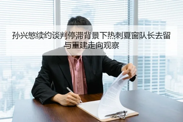 孙兴慜续约谈判停滞背景下热刺夏窗队长去留与重建走向观察