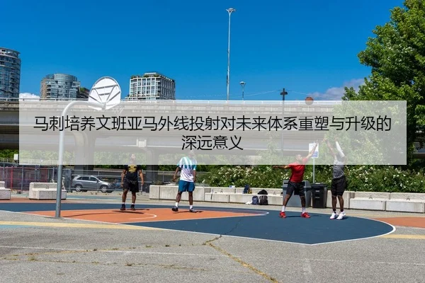 马刺培养文班亚马外线投射对未来体系重塑与升级的深远意义